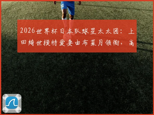 2026世界杯日本队球星太太团:上田绮世模特爱妻由布菜月领衔,高颜值太太助威成焦点