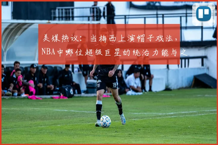 美媒热议：当梅西上演帽子戏法，NBA中哪位超级巨星的统治力能与之相提并论？