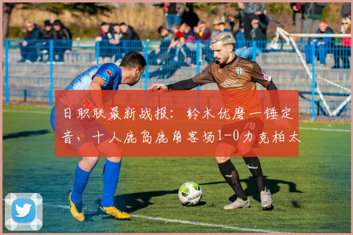 日职联最新战报：铃木优磨一锤定音，十人鹿岛鹿角客场1-0力克柏太阳神，附全场录像回放
