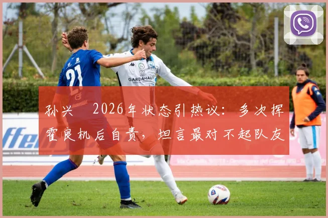 孙兴慜2026年状态引热议：多次挥霍良机后自责，坦言最对不起队友，详解调整与担责心路历程