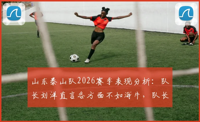 山东泰山队2026赛季表现分析:队长刘洋直言各方面不如海牛,队长职责反思与球队问题探讨