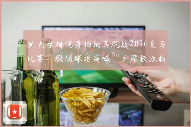 里克尔梅现身伯纳乌观战2026皇马比赛,现场球迷高喊“主席救救我们”引发热议,详细解析背后原因