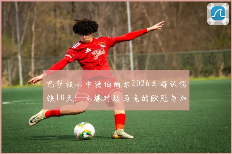 巴萨核心中场伯纳尔2026年确认伤缺10天：无缘对战马竞的欧冠与加泰德比，哈维面临中场难题