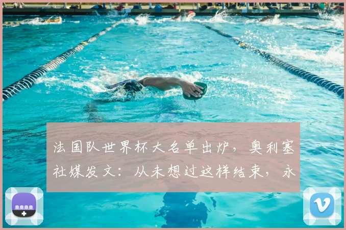 法国队世界杯大名单出炉,奥利塞社媒发文:从未想过这样结束,永远感激德尚