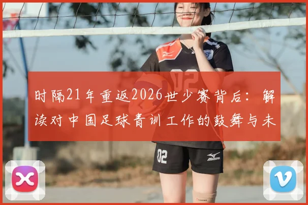 时隔21年重返2026世少赛背后:解读对中国足球青训工作的鼓舞与未来青少年选材、培训的深远影响