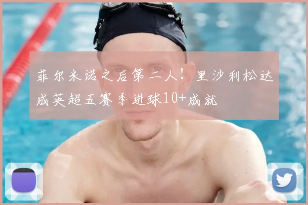 菲尔米诺之后第二人！里沙利松达成英超五赛季进球10+成就