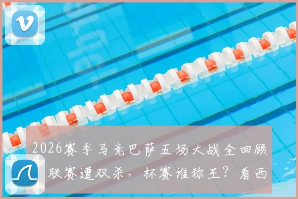 2026赛季马竞巴萨五场大战全回顾:联赛遭双杀,杯赛谁称王?看西班牙德比另一面