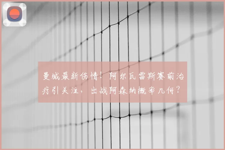 曼城最新伤情!阿尔瓦雷斯赛前治疗引关注,出战阿森纳概率几何?球迷必看赛前分析
