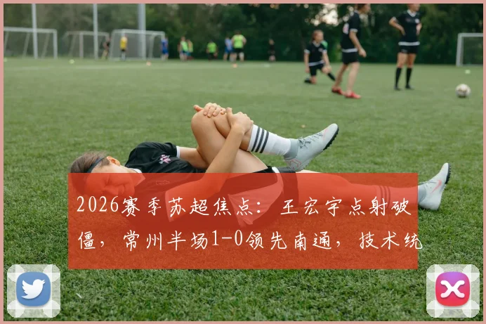 2026赛季苏超焦点：王宏宇点射破僵，常州半场1-0领先南通，技术统计与战术解析