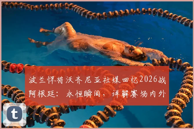 波兰悍将沃齐尼亚社媒回忆2026战阿根廷：永恒瞬间，详解赛场内外故事及个人生涯轨迹