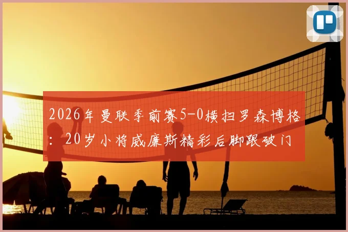2026年曼联季前赛5-0横扫罗森博格：20岁小将威廉斯精彩后脚跟破门全场集锦视频观看指南