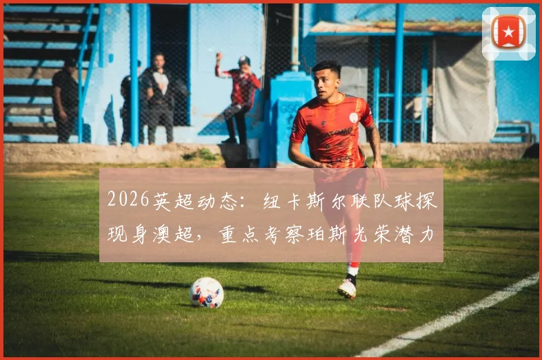 2026英超动态：纽卡斯尔联队球探现身澳超，重点考察珀斯光荣潜力新星内幕