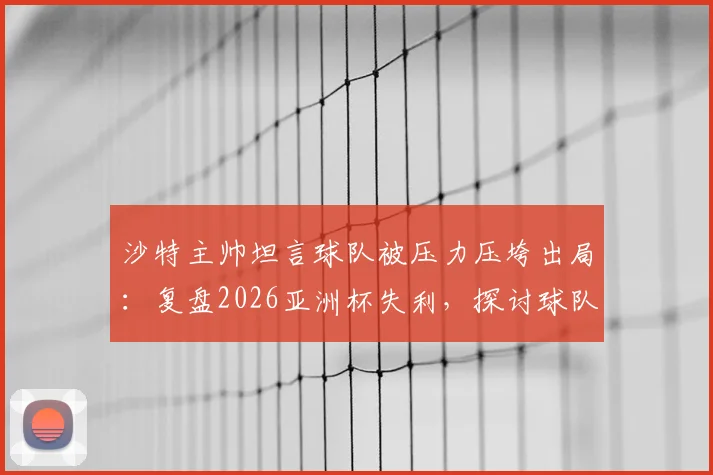沙特主帅坦言球队被压力压垮出局:复盘2026亚洲杯失利,探讨球队心理建设与未来之路