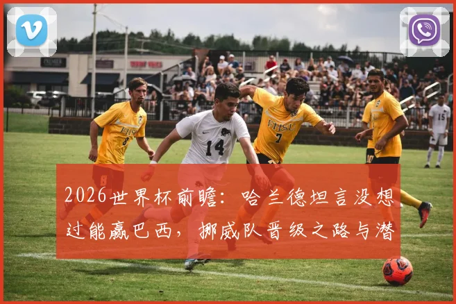 2026世界杯前瞻：哈兰德坦言没想过能赢巴西，挪威队晋级之路与潜在对手分析