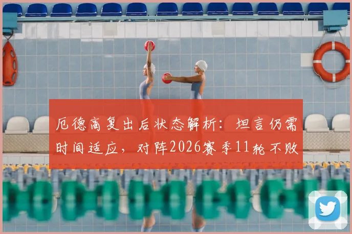 厄德高复出后状态解析:坦言仍需时间适应,对阵2026赛季11轮不败的伯恩茅斯是巨大考验