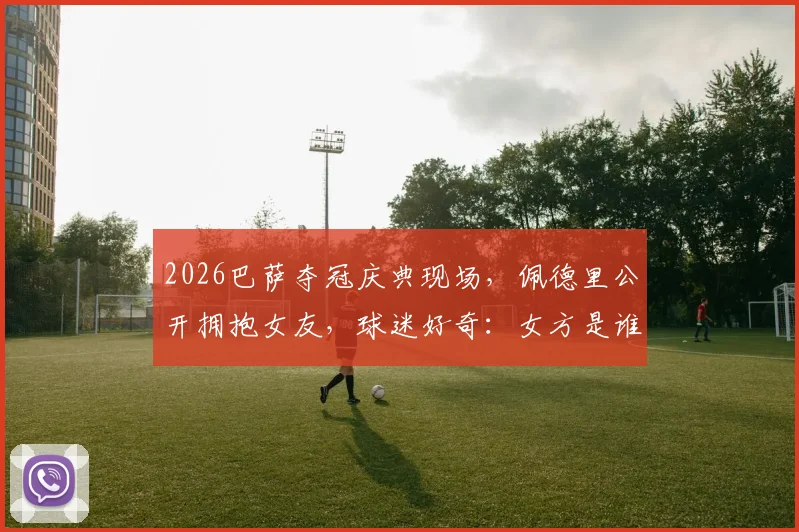 2026巴萨夺冠庆典现场，佩德里公开拥抱女友，球迷好奇：女方是谁，何时开始交往？