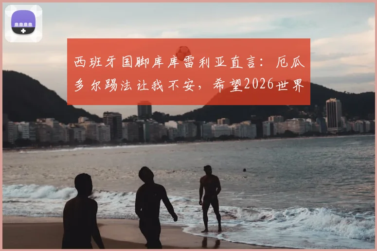 西班牙国脚库库雷利亚直言：厄瓜多尔踢法让我不安，希望2026世界杯他们能早点被淘汰出局