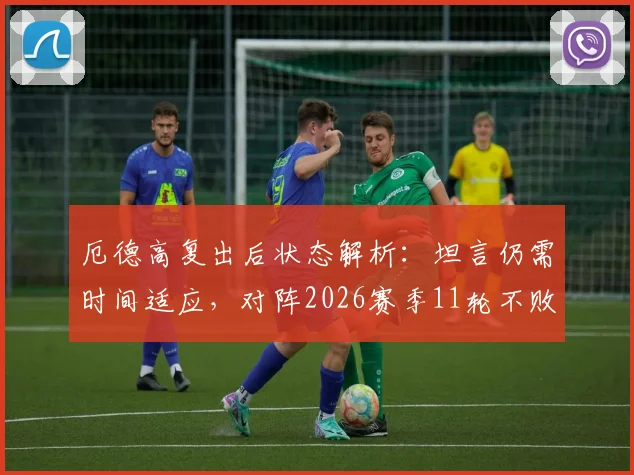 厄德高复出后状态解析：坦言仍需时间适应，对阵2026赛季11轮不败的伯恩茅斯是巨大考验