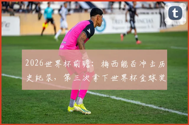 2026世界杯前瞻：梅西能否冲击历史纪录，第三次拿下世界杯金球奖？评选规则与可能性分析