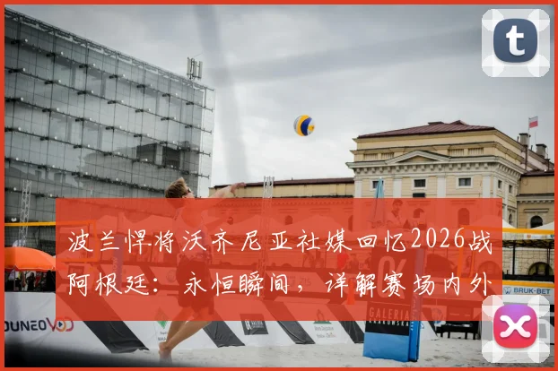 波兰悍将沃齐尼亚社媒回忆2026战阿根廷:永恒瞬间,详解赛场内外故事及个人生涯轨迹