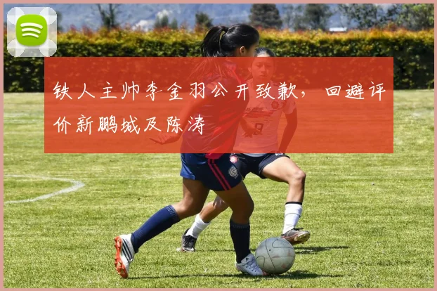 铁人主帅李金羽公开致歉,回避评价新鹏城及陈涛