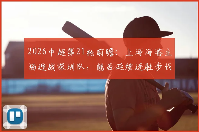 2026中超第21轮前瞻:上海海港主场迎战深圳队,能否延续连胜步伐?深圳客场首分魔咒待破