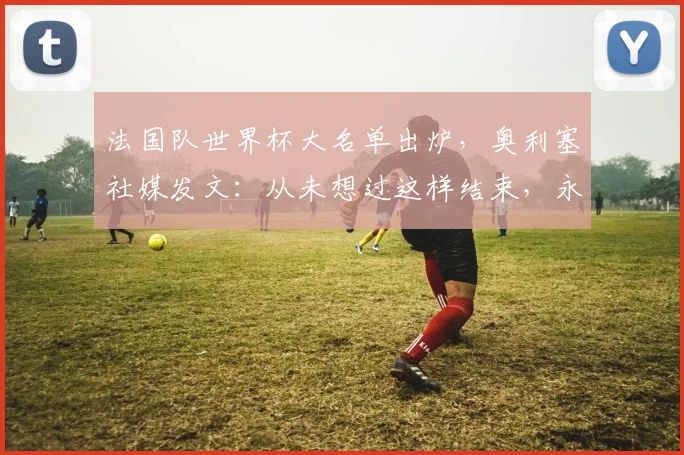 法国队世界杯大名单出炉，奥利塞社媒发文：从未想过这样结束，永远感激德尚