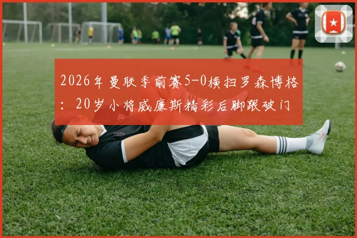 2026年曼联季前赛5-0横扫罗森博格:20岁小将威廉斯精彩后脚跟破门全场集锦视频观看指南