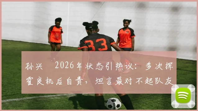 孙兴慜2026年状态引热议:多次挥霍良机后自责,坦言最对不起队友,详解调整与担责心路历程
