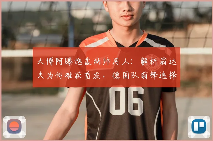 大博阿滕炮轰纳帅用人：解析翁达夫为何难获首发，德国队前锋选择陷争议