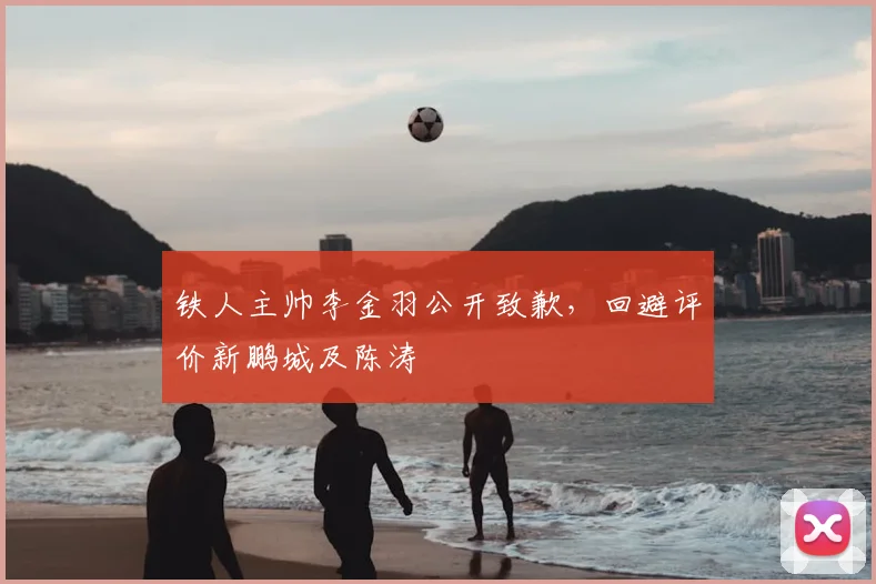 铁人主帅李金羽公开致歉，回避评价新鹏城及陈涛