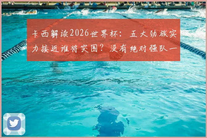 卡西解读2026世界杯：五大劲旅实力接近谁将突围？没有绝对强队一切皆有可能