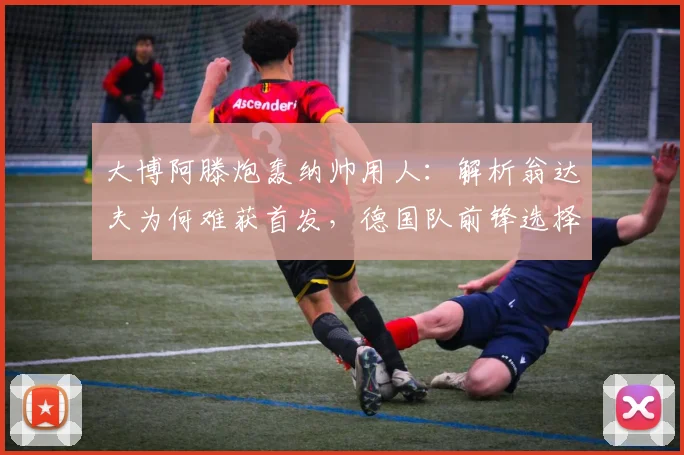 大博阿滕炮轰纳帅用人：解析翁达夫为何难获首发，德国队前锋选择陷争议