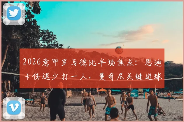 2026意甲罗马德比半场焦点:恩迪卡伤退少打一人,曼奇尼关键进球助罗马1-0领先拉齐奥,上半场战况深度回顾与球员表现分析