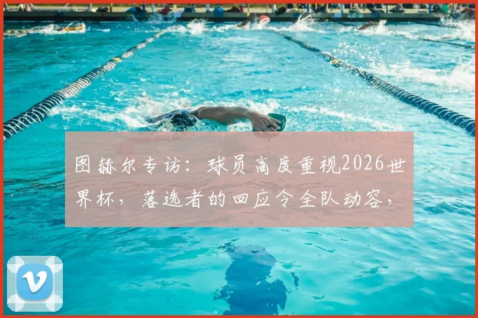 图赫尔专访:球员高度重视2026世界杯,落选者的回应令全队动容,团队氛围是关键