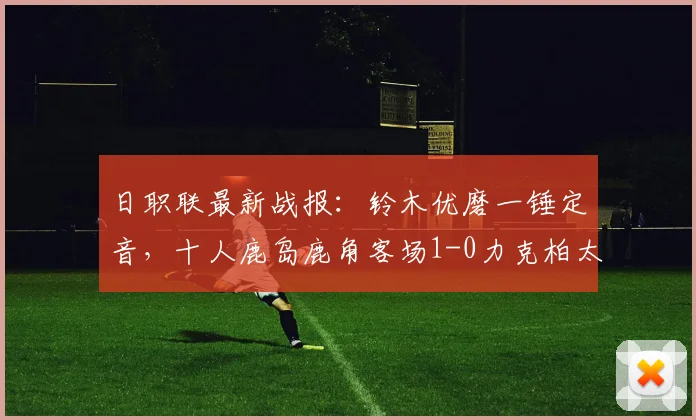 日职联最新战报:铃木优磨一锤定音,十人鹿岛鹿角客场1-0力克柏太阳神,附全场录像回放