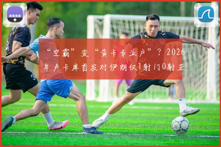 “空霸”变“黄卡专业户”？2026年卢卡库首发对伊朗仅1射门0射正，开场3分钟火速染黄引热议