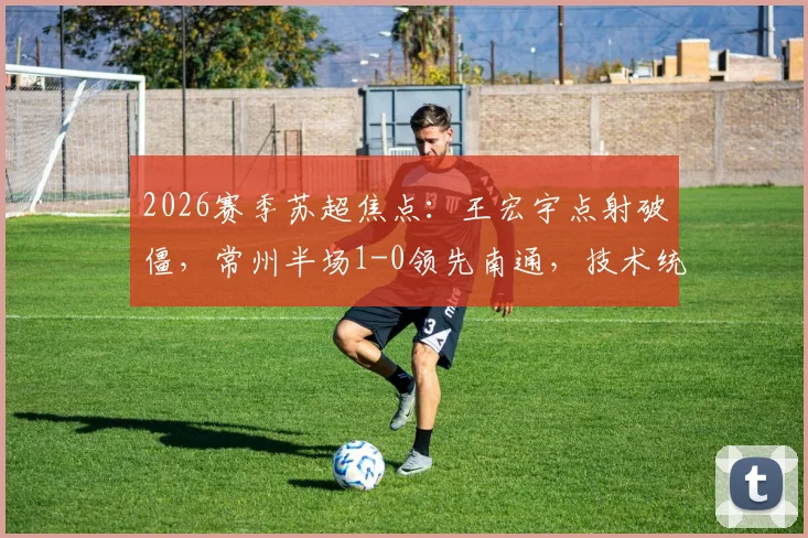 2026赛季苏超焦点：王宏宇点射破僵，常州半场1-0领先南通，技术统计与战术解析