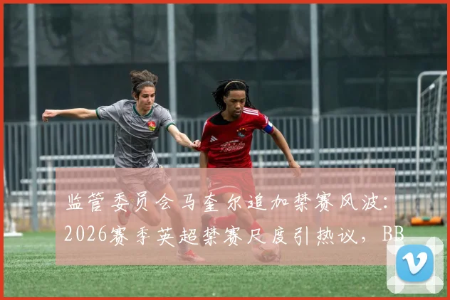 监管委员会马奎尔追加禁赛风波：2026赛季英超禁赛尺度引热议，BBC曝内部讨论曾更严厉