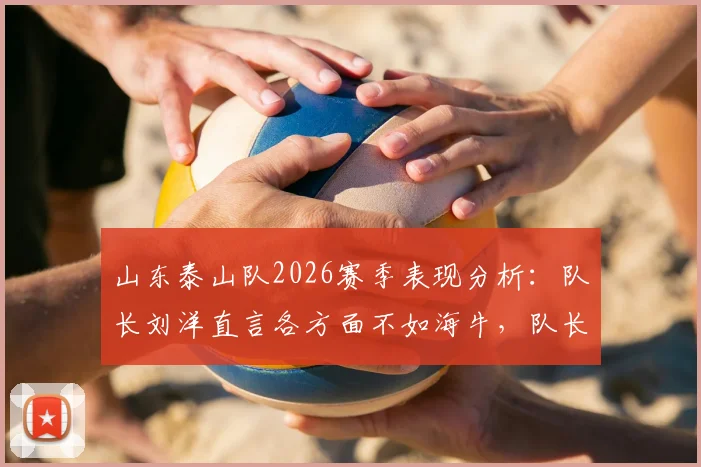 山东泰山队2026赛季表现分析：队长刘洋直言各方面不如海牛，队长职责反思与球队问题探讨