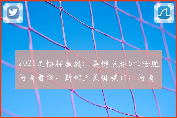 2026足协杯激战:英博点球6-5险胜河南晋级,斯坦丘关键破门,河南队点球失利原因解析