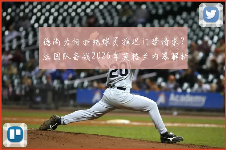 德尚为何拒绝球员推迟门禁请求?法国队备战2026年英格兰内幕解析