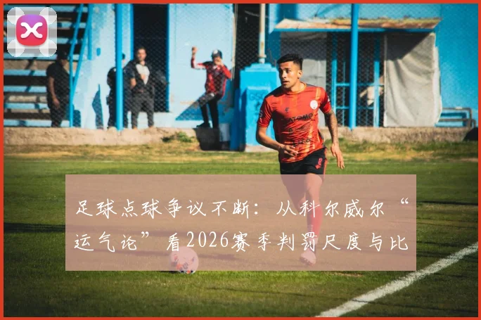 足球点球争议不断:从科尔威尔“运气论”看2026赛季判罚尺度与比赛走向