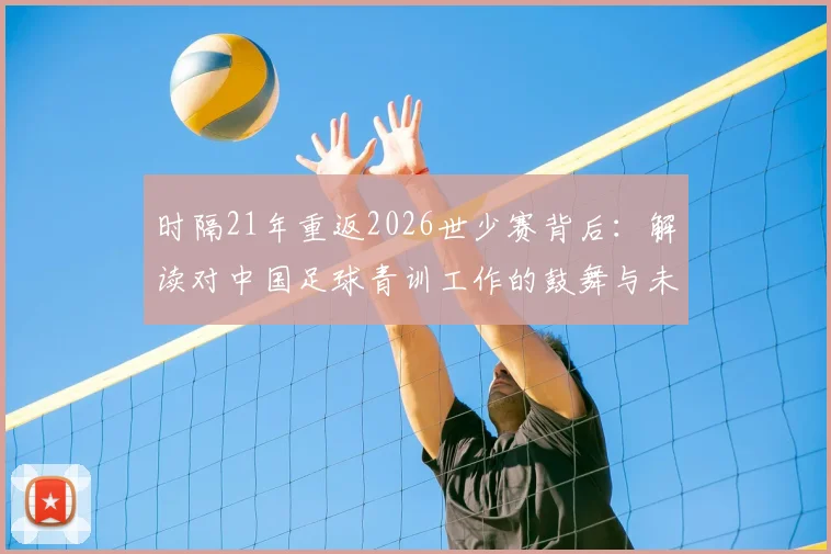 时隔21年重返2026世少赛背后：解读对中国足球青训工作的鼓舞与未来青少年选材、培训的深远影响