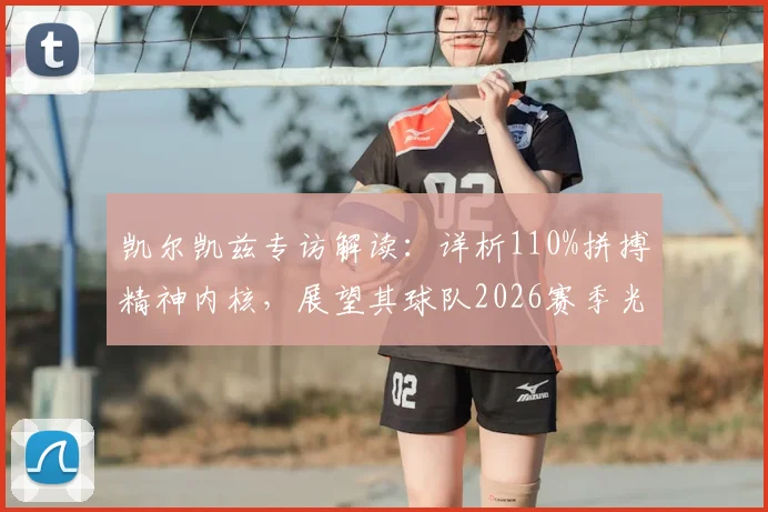 凯尔凯兹专访解读:详析110%拼搏精神内核,展望其球队2026赛季光明前景与核心竞争力