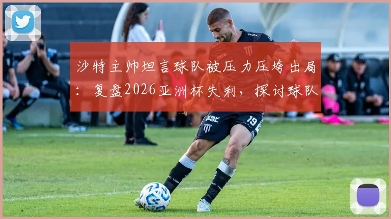 沙特主帅坦言球队被压力压垮出局：复盘2026亚洲杯失利，探讨球队心理建设与未来之路