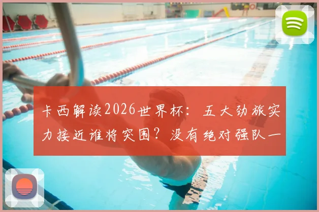 卡西解读2026世界杯：五大劲旅实力接近谁将突围？没有绝对强队一切皆有可能