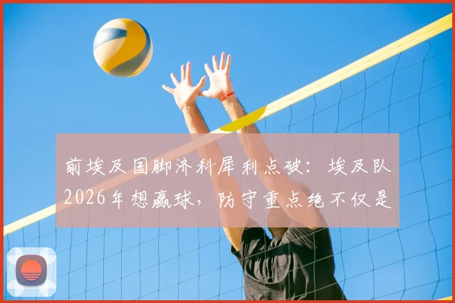 前埃及国脚济科犀利点破:埃及队2026年想赢球,防守重点绝不仅是梅西,详解阿根廷队三大隐藏威胁