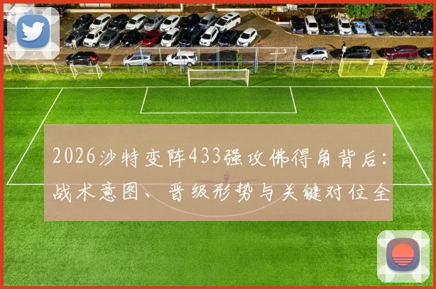 2026沙特变阵433强攻佛得角背后：战术意图、晋级形势与关键对位全解析