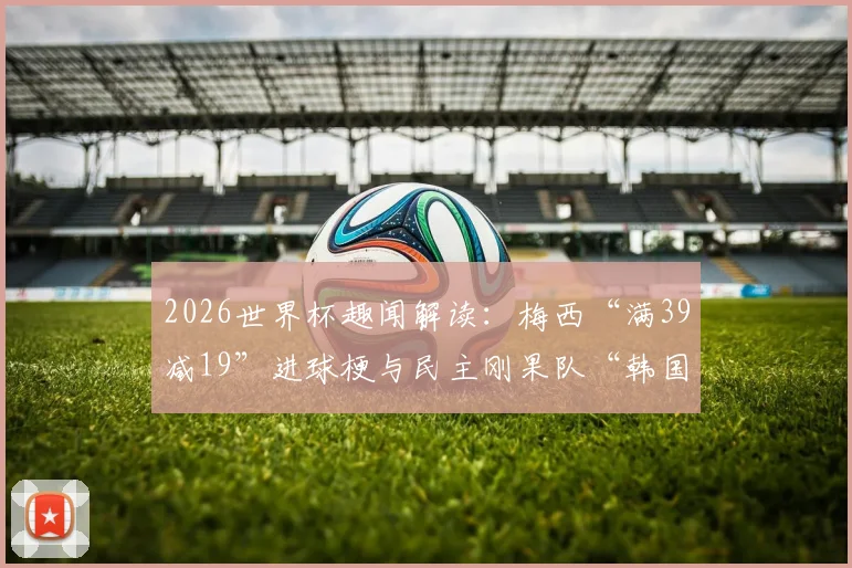 2026世界杯趣闻解读:梅西“满39减19”进球梗与民主刚果队“韩国机票”的由来全知道